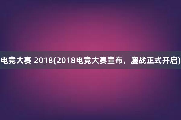 电竞大赛 2018(2018电竞大赛宣布，鏖战正式开启)