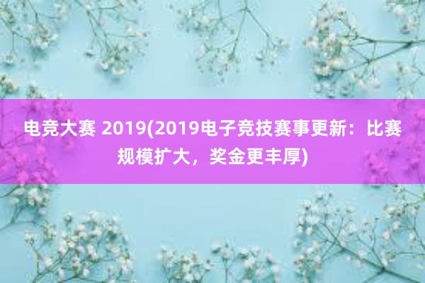 电竞大赛 2019(2019电子竞技赛事更新：比赛规模扩大，奖金更丰厚)