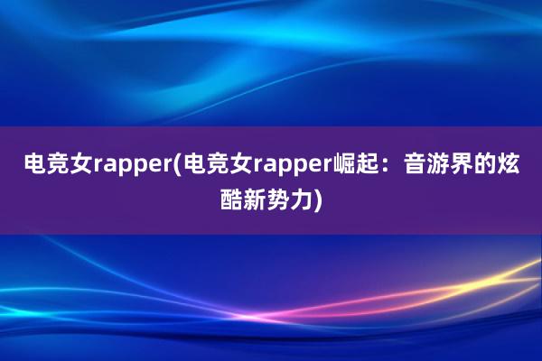 电竞女rapper(电竞女rapper崛起：音游界的炫酷新势力)