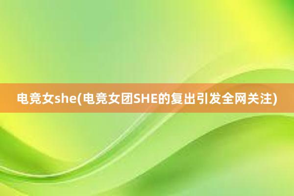 电竞女she(电竞女团SHE的复出引发全网关注)