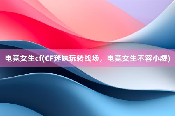 电竞女生cf(CF迷妹玩转战场，电竞女生不容小觑)