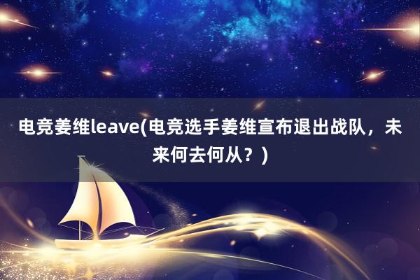 电竞姜维leave(电竞选手姜维宣布退出战队，未来何去何从？)