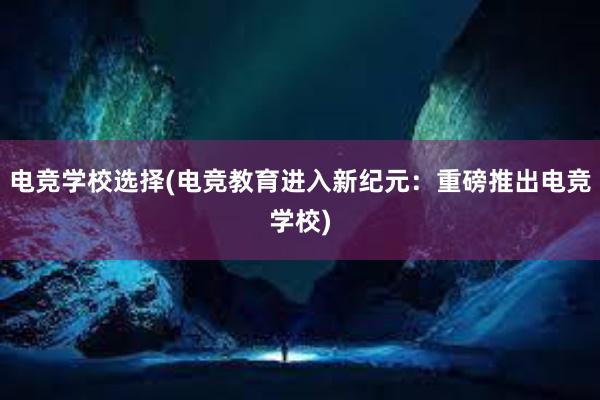 电竞学校选择(电竞教育进入新纪元：重磅推出电竞学校)