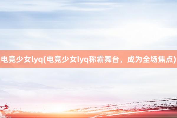 电竞少女lyq(电竞少女lyq称霸舞台，成为全场焦点)