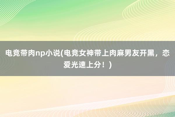 电竞带肉np小说(电竞女神带上肉麻男友开黑，恋爱光速上分！)