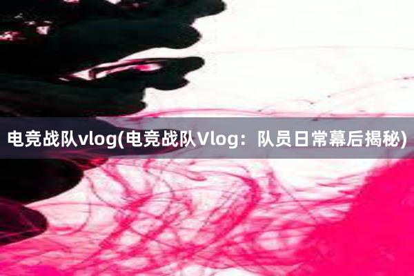 电竞战队vlog(电竞战队Vlog：队员日常幕后揭秘)