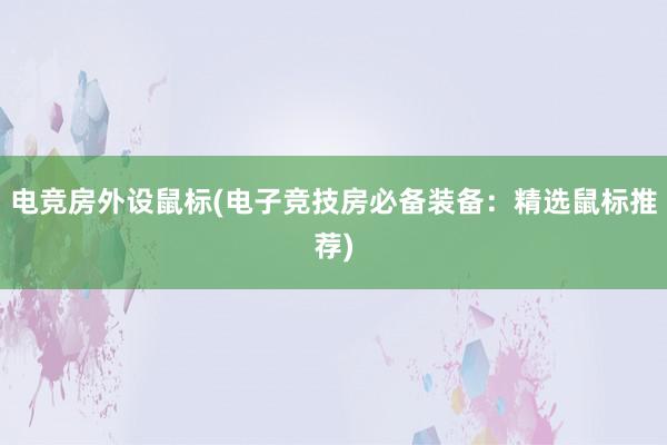 电竞房外设鼠标(电子竞技房必备装备：精选鼠标推荐)