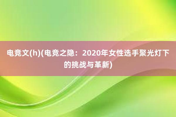 电竞文(h)(电竞之隐：2020年女性选手聚光灯下的挑战与革新)