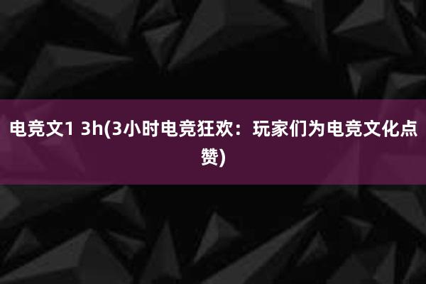 电竞文1 3h(3小时电竞狂欢：玩家们为电竞文化点赞)