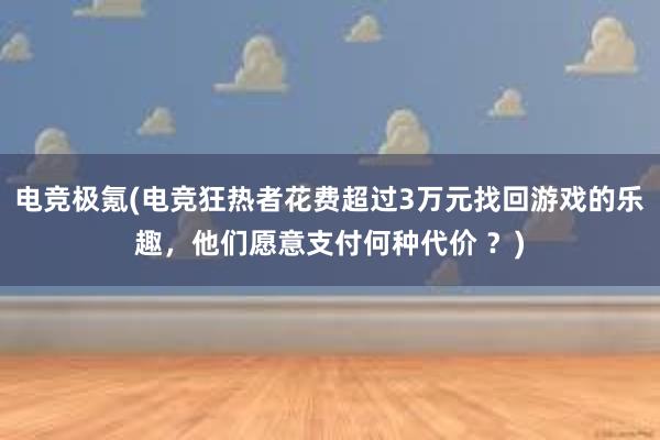 电竞极氪(电竞狂热者花费超过3万元找回游戏的乐趣，他们愿意支付何种代价 ？)