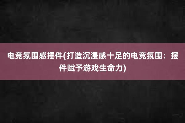 电竞氛围感摆件(打造沉浸感十足的电竞氛围：摆件赋予游戏生命力)