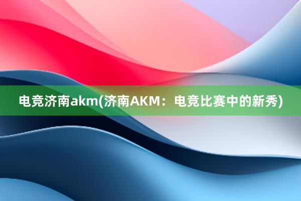 电竞济南akm(济南AKM：电竞比赛中的新秀)