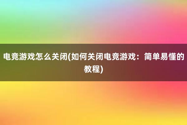 电竞游戏怎么关闭(如何关闭电竞游戏：简单易懂的教程)