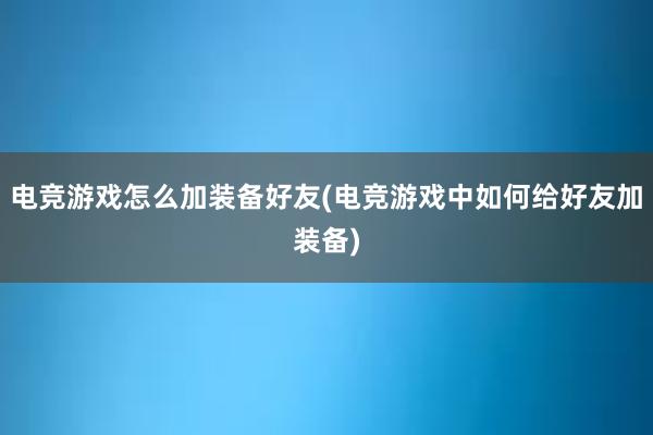 电竞游戏怎么加装备好友(电竞游戏中如何给好友加装备)