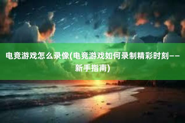 电竞游戏怎么录像(电竞游戏如何录制精彩时刻——新手指南)