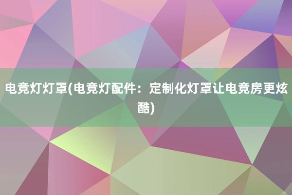 电竞灯灯罩(电竞灯配件：定制化灯罩让电竞房更炫酷)