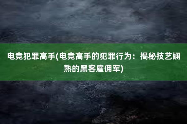 电竞犯罪高手(电竞高手的犯罪行为：揭秘技艺娴熟的黑客雇佣军)