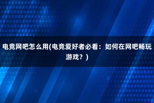 电竞网吧怎么用(电竞爱好者必看：如何在网吧畅玩游戏？)