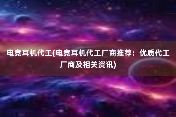 电竞耳机代工(电竞耳机代工厂商推荐：优质代工厂商及相关资讯)