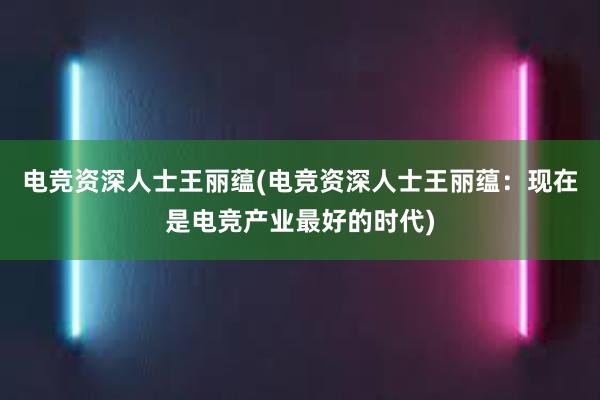 电竞资深人士王丽蕴(电竞资深人士王丽蕴：现在是电竞产业最好的时代)