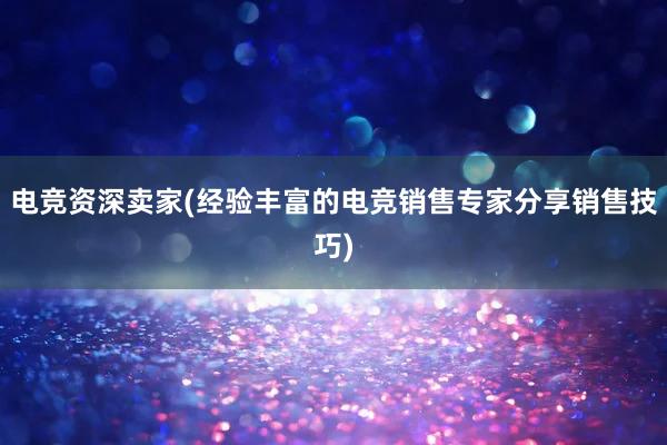 电竞资深卖家(经验丰富的电竞销售专家分享销售技巧)