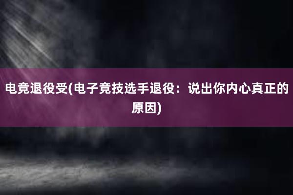 电竞退役受(电子竞技选手退役：说出你内心真正的原因)