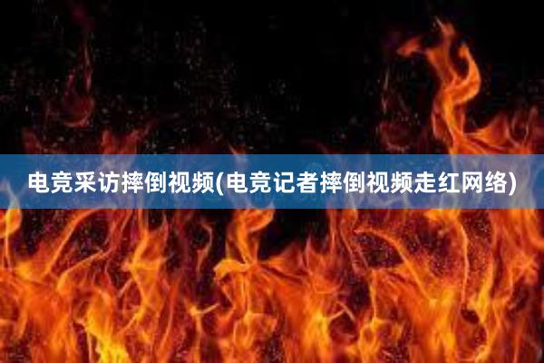 电竞采访摔倒视频(电竞记者摔倒视频走红网络)