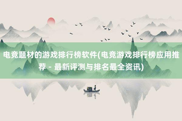 电竞题材的游戏排行榜软件(电竞游戏排行榜应用推荐 - 最新评测与排名最全资讯)