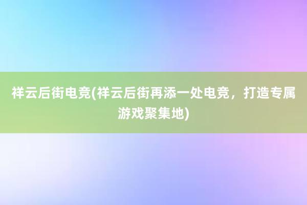 祥云后街电竞(祥云后街再添一处电竞，打造专属游戏聚集地)