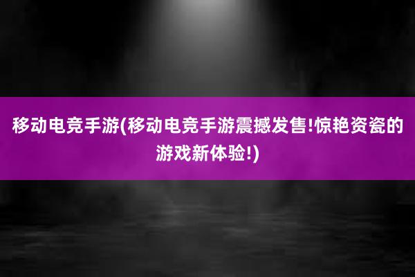 移动电竞手游(移动电竞手游震撼发售!惊艳资瓷的游戏新体验!)