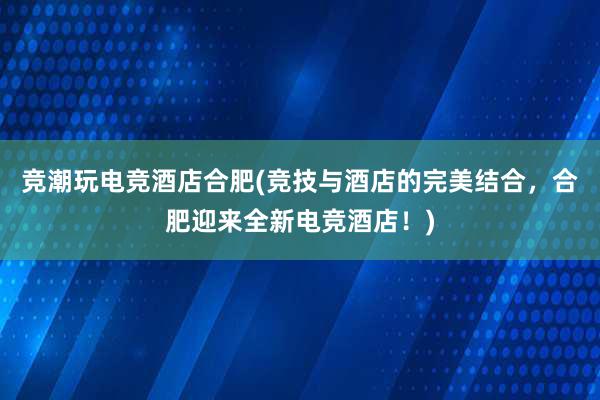 竞潮玩电竞酒店合肥(竞技与酒店的完美结合，合肥迎来全新电竞酒店！)