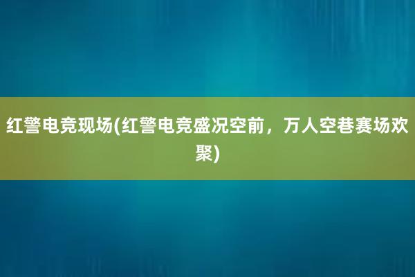 红警电竞现场(红警电竞盛况空前，万人空巷赛场欢聚)