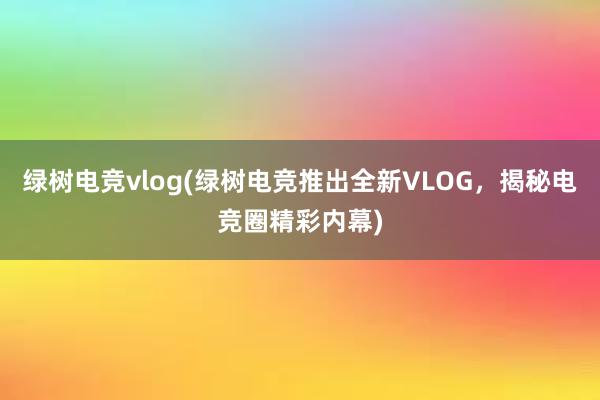 绿树电竞vlog(绿树电竞推出全新VLOG，揭秘电竞圈精彩内幕)