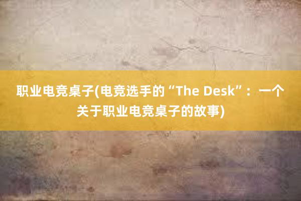 职业电竞桌子(电竞选手的“The Desk”：一个关于职业电竞桌子的故事)