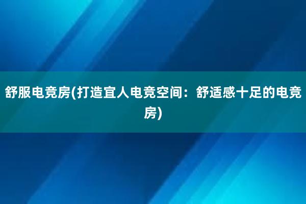 舒服电竞房(打造宜人电竞空间：舒适感十足的电竞房)