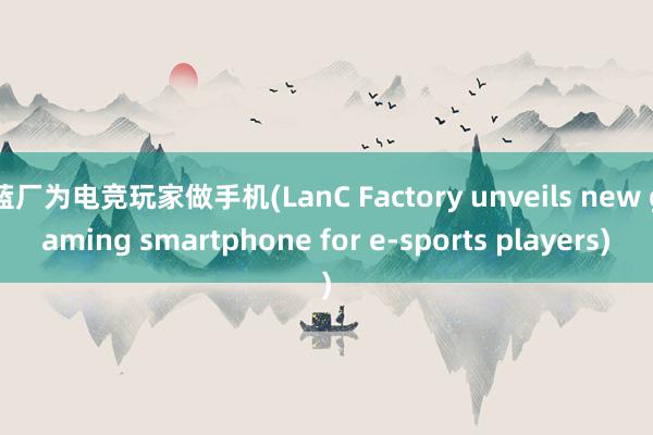 蓝厂为电竞玩家做手机(LanC Factory unveils new gaming smartphone for e-sports players)