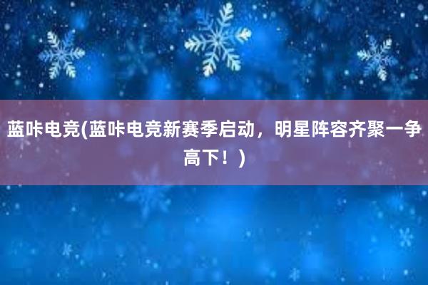 蓝咔电竞(蓝咔电竞新赛季启动，明星阵容齐聚一争高下！)