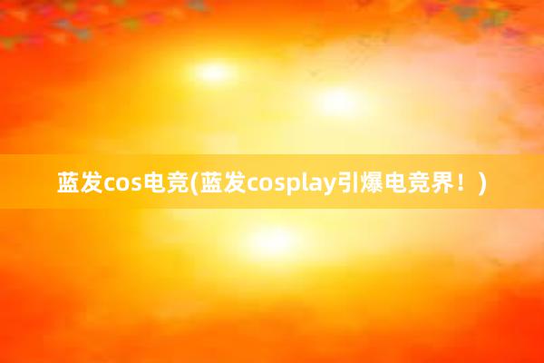 蓝发cos电竞(蓝发cosplay引爆电竞界！)