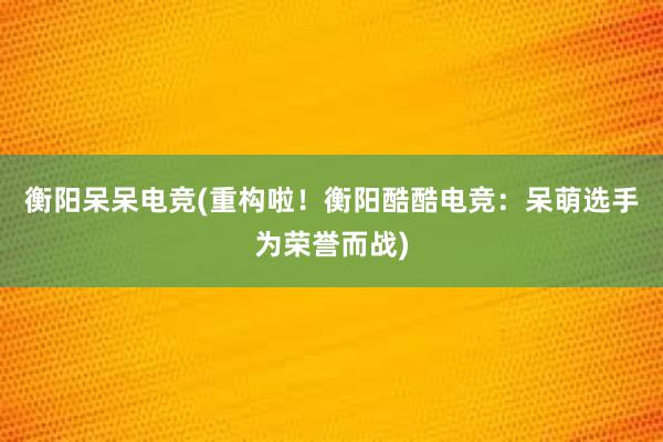 衡阳呆呆电竞(重构啦！衡阳酷酷电竞：呆萌选手为荣誉而战)