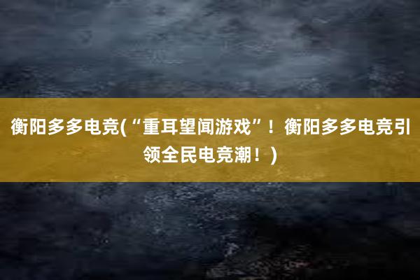 衡阳多多电竞(“重耳望闻游戏”！衡阳多多电竞引领全民电竞潮！)