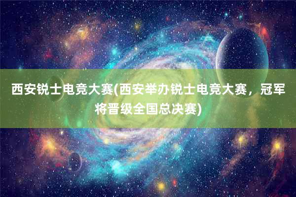 西安锐士电竞大赛(西安举办锐士电竞大赛，冠军将晋级全国总决赛)