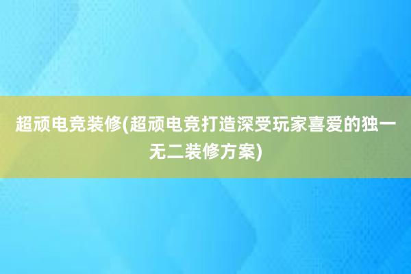 超顽电竞装修(超顽电竞打造深受玩家喜爱的独一无二装修方案)