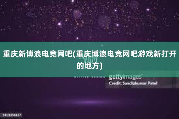 重庆新博浪电竞网吧(重庆博浪电竞网吧游戏新打开的地方)