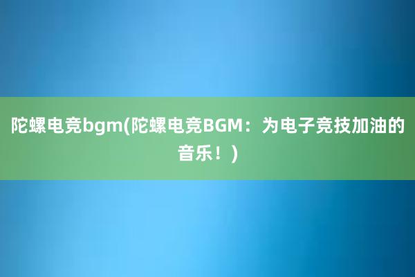 陀螺电竞bgm(陀螺电竞BGM：为电子竞技加油的音乐！)