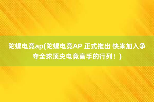 陀螺电竞ap(陀螺电竞AP 正式推出 快来加入争夺全球顶尖电竞高手的行列！)