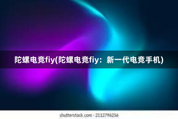 陀螺电竞fiy(陀螺电竞fiy：新一代电竞手机)