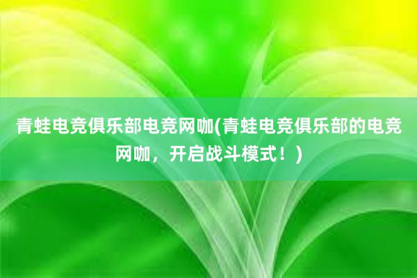 青蛙电竞俱乐部电竞网咖(青蛙电竞俱乐部的电竞网咖，开启战斗模式！)