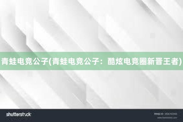 青蛙电竞公子(青蛙电竞公子：酷炫电竞圈新晋王者)