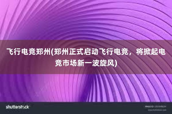 飞行电竞郑州(郑州正式启动飞行电竞，将掀起电竞市场新一波旋风)