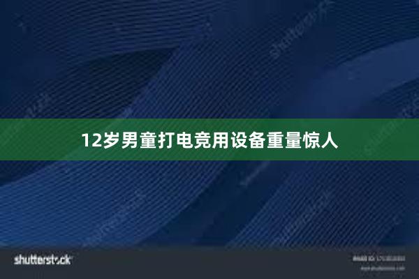 12岁男童打电竞用设备重量惊人